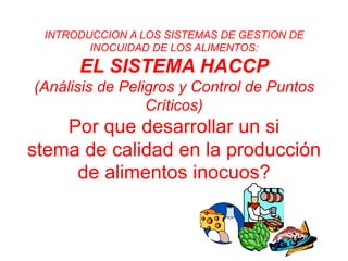 INTRODUCCION A LOS SISTEMAS DE GESTION DE
INOCUIDAD DE LOS ALIMENTOS:
EL SISTEMA HACCP
(Análisis de Peligros y Control de Puntos
Críticos)
Por que desarrollar un si
stema de calidad en la producción
de alimentos inocuos?
 