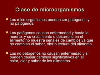 Clase de microorganismos
   Los microorganismos pueden ser patógenos y
    no patógenos.

   Los patógenos causan enfermedad y hasta la
    muerte, y su crecimiento o desarrollo en el
    alimento no muestra señales de cambios ya que
    no cambian el sabor, olor o textura del alimento.

   Los no patógenos no causan enfermedad y si
    pueden causar cambios significativos en el
    color, olor y sabor de los alimentos.

                                        10
 