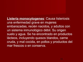 Listeria monocytogenes: Causa listeriosis
una enfermedad grave en mujeres
embarazadas, recién nacidos, y adultos con
un sistema inmunológico débil. Su origen
suelo y agua. Se ha encontrado en productos
lácteos, incluyendo quesos blandos, carne
cruda, y mal cocida, en pollos y productos del
mar frescos o en conserva.



                                     15
 
