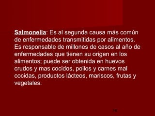 Salmonella: Es al segunda causa más común
de enfermedades transmitidas por alimentos.
Es responsable de millones de casos al año de
enfermedades que tienen su origen en los
alimentos; puede ser obtenida en huevos
crudos y mas cocidos, pollos y carnes mal
cocidas, productos lácteos, mariscos, frutas y
vegetales.



                                   16
 
