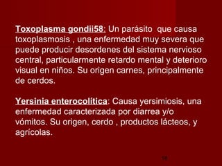 Toxoplasma gondii58: Un parásito que causa
toxoplasmosis , una enfermedad muy severa que
puede producir desordenes del sistema nervioso
central, particularmente retardo mental y deterioro
visual en niños. Su origen carnes, principalmente
de cerdos.

Yersinia enterocolítica: Causa yersimiosis, una
enfermedad caracterizada por diarrea y/o
vómitos. Su origen, cerdo , productos lácteos, y
agrícolas.

                                      18
 