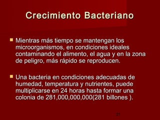 Crecimiento Bacteriano

   Mientras más tiempo se mantengan los
    microorganismos, en condiciones ideales
    contaminando el alimento, el agua y en la zona
    de peligro, más rápido se reproducen.

   Una bacteria en condiciones adecuadas de
    humedad, temperatura y nutrientes, puede
    multiplicarse en 24 horas hasta formar una
    colonia de 281,000,000,000(281 billones ).

                                       21
 