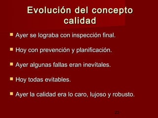 Evolución del concepto
                calidad
   Ayer se lograba con inspección final.

   Hoy con prevención y planificación.

   Ayer algunas fallas eran inevítales.

   Hoy todas evitables.

   Ayer la calidad era lo caro, lujoso y robusto.

                                           23
 