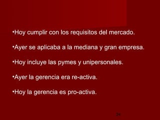 •Hoy cumplir con los requisitos del mercado.

•Ayer se aplicaba a la mediana y gran empresa.

•Hoy incluye las pymes y unipersonales.

•Ayer la gerencia era re-activa.

•Hoy la gerencia es pro-activa.


                                     24
 