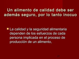 Un alimento de calidad debe ser
además seguro, por lo tanto inocuo


  La calidad y la seguridad alimentaria
  dependen de los esfuerzos de cada
  persona implicada en el proceso de
  producción de un alimento,



                                 27
 