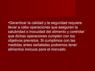 •Garantizar la calidad y la seguridad requiere
llevar a cabo operaciones que aseguren la
salubridad o inocuidad del alimento y controlar
que dichas operaciones cumplen con los
objetivos previstos. Si cumplimos con las
medidas antes señaladas podremos tener
alimentos inocuos para el mercado.



                                     28
 