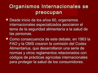 Organismos Internacionales se
             preocupan
   Desde inicio de los años 60, organismos
    internacionales especializados asociaron el
    tema de la seguridad alimentaría a la salud de
    las personas.
   Como consecuencia de este debate, en 1963 la
    FAO y la OMS crearon la comisión del Codex
    Alimentarius, que desarrollaron una serie de
    normas y otros reglamentos relacionados con
    códigos de prácticas agrícolas internacionales
    para proteger la salud de los consumidores.
                                       3
 