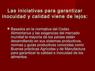 Las iniciativas para garantizar
inocuidad y calidad viene de lejos:

     Basados en la normativa del Codex
      Alimentarius y las exigencias del mercado
      mundial la mayoría de los países están
      desarrollando en sus sistemas productivos,
      normas y guías productivas conocidas como
      Buenas prácticas Agrícolas y de Manufactura
      para garantizar la calidad e inocuidad de los
      alimentos.

                                         4
 