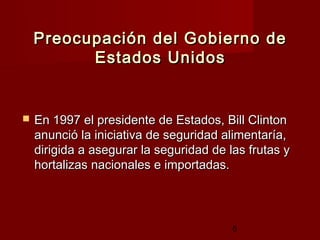 Preocupación del Gobierno de
          Estados Unidos


   En 1997 el presidente de Estados, Bill Clinton
    anunció la iniciativa de seguridad alimentaría,
    dirigida a asegurar la seguridad de las frutas y
    hortalizas nacionales e importadas.




                                         5
 