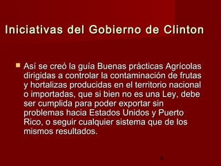 Iniciativas del Gobierno de Clinton


    Así se creó la guía Buenas prácticas Agrícolas
     dirigidas a controlar la contaminación de frutas
     y hortalizas producidas en el territorio nacional
     o importadas, que si bien no es una Ley, debe
     ser cumplida para poder exportar sin
     problemas hacia Estados Unidos y Puerto
     Rico, o seguir cualquier sistema que de los
     mismos resultados.


                                          6
 