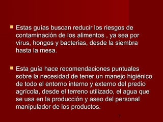    Estas guías buscan reducir los riesgos de
    contaminación de los alimentos , ya sea por
    virus, hongos y bacterias, desde la siembra
    hasta la mesa.

   Esta guía hace recomendaciones puntuales
    sobre la necesidad de tener un manejo higiénico
    de todo el entorno interno y externo del predio
    agrícola, desde el terreno utilizado, el agua que
    se usa en la producción y aseo del personal
    manipulador de los productos.
                                        7
 