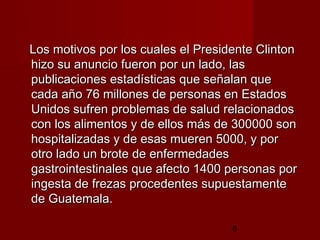 Los motivos por los cuales el Presidente Clinton
hizo su anuncio fueron por un lado, las
publicaciones estadísticas que señalan que
cada año 76 millones de personas en Estados
Unidos sufren problemas de salud relacionados
con los alimentos y de ellos más de 300000 son
hospitalizadas y de esas mueren 5000, y por
otro lado un brote de enfermedades
gastrointestinales que afecto 1400 personas por
ingesta de frezas procedentes supuestamente
de Guatemala.

                                    8
 