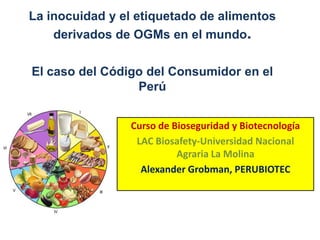 La inocuidad y el etiquetado de alimentosderivados de OGMs en el mundo.El caso del Código del Consumidor en el Perú Curso de Bioseguridad y Biotecnología LAC Biosafety-Universidad Nacional Agraria La Molina Alexander Grobman, PERUBIOTEC 