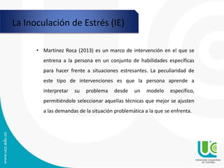 La Inoculación de Estrés (IE)
• Martinez Roca (2013) es un marco de intervención en el que se
entrena a la persona en un conjunto de habilidades específicas
para hacer frente a situaciones estresantes. La peculiaridad de
este tipo de intervenciones es que la persona aprende a
interpretar su problema desde un modelo específico,
permitiéndole seleccionar aquellas técnicas que mejor se ajusten
a las demandas de la situación problemática a la que se enfrenta.
 