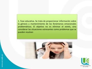 1. Fase educativa. Se trata de proporcionar información sobre
la génesis y mantenimiento de los fenómenos emocionales
problemáticos. El objetivo no es eliminar el estrés, sino
considerar las situaciones estresantes como problemas que se
pueden resolver.
 