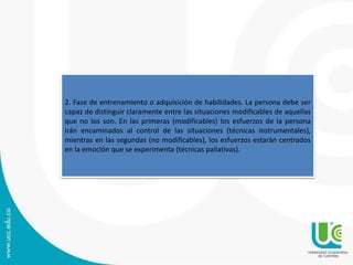 2. Fase de entrenamiento o adquisición de habilidades. La persona debe ser
capaz de distinguir claramente entre las situaciones modificables de aquellas
que no los son. En las primeras (modificables) los esfuerzos de la persona
irán encaminados al control de las situaciones (técnicas instrumentales),
mientras en las segundas (no modificables), los esfuerzos estarán centrados
en la emoción que se experimenta (técnicas paliativas).
 