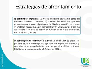 Estrategias de afrontamiento
A) estrategias cognitivas: 1) Ver la situación estresante como un
problema concreto a resolver, 2) Analizar los requisitos que son
necesarios para abordar el problema, 3) Dividir la situación estresante
en unidades más pequeñas y manejables y 4) Solucionar el problema
estableciendo un plan de acción en función de la meta establecida.
(Ruiz et al, 2012, p.426)
B) Estrategias de control de la activación emocional: se enseña al
paciente técnicas de relajación, ejercicios de respiración profunda y
cualquier otro procedimiento que le permita aliviar síntomas
fisiológicos y tensión emocional (Ruiz et al, 2012).
 