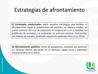 C) Estrategias conductuales: todas aquellas estrategias que faciliten el
afrontamiento según la problemática del paciente, en fobias y miedos, se
suelen entrenar técnicas de exposición en imaginación o en la realidad; en
problemas de ansiedad a la evaluación se entrenan técnicas relacionadas
con hábitos de estudio, modelado, exposición graduada (Ruiz et al, 2012).
D) Afrontamiento paliativo: toma de perspectiva, contacto con personas
en situación similar, desviación de la atención, apoyo social y expresión
emocional (Ruiz et al, 2012).
Estrategias de afrontamiento
 
