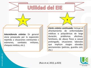 Intermitencia crónica: En general
viene provocada por la exposición
repetida a situaciones estresantes (
exámenes, combates militares,
chequeo médico, etc.).
Estrés crónico continuado: Incluye el
afrontamiento de enfermedades
médicas o psiquiátricas de larga
duración, problemas afectivos,
familiares, de abuso físico o sexual
prolongado, situaciones laborales
que implican riesgos elevados
permanentes (policías, guardia civil,
etc.)
3
4
(Ruiz et al, 2012, p.423)
 