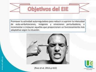 (Ruiz et al, 2012.p 422)
Promover la actividad autorreguladora para reducir o suprimir la intensidad
de auto-verbalizaciones, imágenes y emociones perturbadoras, e
incrementar o instaurar aquellas que proporcionen un funcionamiento más
adaptativo según la situación.
 