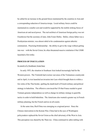 he called for an increase in the ground forces maintained by the countries in Asia and

a corresponding reduction of America troops. Local military forces could be

maintained at a smaller cost and would be supported by the mobile striking forces of

American air and naval power. The real architect of American foreign policy was not

Eisenhower but the secretary of state, John Foster Dulles. Dulles, whose father was a

Presbyterian minister, was almost rabid in his condemnation against atheistic

communism. Practising brinkmanship – the ability to get to the verge without getting

into war – with the Soviet Union, he often threatened massive retaliation if the USSR

launched a first strike.


PROCESS OF INOCULATION

In search of a Southeast Asian base

    In early 1953, the situation in Southeast Asia looked increasingly bad for the

Western powers. The Vietminh had overrun vast areas of the Vietnamese countryside

and in April, it even launched an invasion into Laos which brought them to within a

few miles of the Thai border, spelling the death knell of French military and political

strategy in Indochina. The offensive convinced the US that France needed to grant

Vietnam genuine independence as well as change its military strategy to guerrilla

tactics in order to hold Indochina. The Americans also wanted a greater say in French

military planning, but the French said no on all counts.

    At the same time, Red China was emerging as a regional power. Since the

Chinese intervention in the Korean War, China had in the eyes of Washington

policymakers replaced the Soviet Union as the chief adversary of the West in Asia.

This perception was shared by the Thais too. China continued its sabre-rattling with




                                                                                          7
 