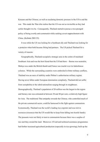 Koreans and the Chinese, as well as escalating domestic pressure in the US to end the

war. This made the Thai elite realise that the US was not as invincible as they had

earlier thought it to be. Consequently, Thailand started to pursue a two-pronged

policy of being overtly anti-communist while seeking covert rapprochement with

China. (Kullada 2003:55)

   It was while the US was looking for a Southeast ally and Thailand was looking for

a protector when both became fitting bed partners. The US picked Thailand for a

variety of reasons:

   Geographically, Thailand occupied a strategic area in the centre of mainland

Southeast Asia and was the best friend that the US had there – Burma was neutralist,

Malaya was under the British thumb and France was touché over its Indochinese

colonies. While the surrounding countries were embroiled in bitter military conflicts,

Thailand was an oasis of stability under Phibun’s authoritarian military regime.

Having never fallen under European domination completely, Thailand did not suffer

from xenophobia or the rabid nationalism surging through its neighbours.

Demographically, Thailand’s population of 20 million was the largest in the region

and literacy rate was estimated at between 30 and 40 per cent, a relatively high figure

for Asia. The traditional Thai antipathy towards the Chinese, who controlled much of

the private commercial sector, could be harnessed in the fight against communism.

Economically, Thailand was the world’s leading rice exporter and was rich in

resources (resources that the US would like to keep from falling into hostile hands).

The peasants were not likely to turn to communism because there was a surplus of

rice and they owned the land. Moreover, US aid and technical assistance programmes

had further increased agricultural production (especially in rice-growing), built up the



                                                                                        9
 