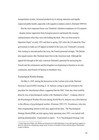 transportation system, increased productivity in mining industries and rapidly

improved public health, especially with regards to malaria control. (Norland 1999:91)

    But the most important factor was Thailand’s obedient compliance to US requests

– despite intense opposition from European powers and despite the ensuing

embarrassment when they were left holding the buck. This was first tested in

Operation Paper1 in early 1951 and then in spring 1953 when the US asked the Thai

government to make an UN appeal on behalf of the Laos over Vietminh’s invasion.

Not wanting to internationalise the issue, the French protested strongly. The British

also urged caution. But Thailand stuck firm to the American lead. Although the

appeal fell through in the end, it showed Thailand’s potential for pressuring the

French and the communists and the kingdom was beginning to function as an anti-

communist, anti-French US bastion in Southeast Asia.


Psychological Warfare Strategy

    On May 6, 1953, during the discussion on the Laotian crisis at the National

Security Council (NSC) meeting, C. D. Jackson, acting as special assistant to the

president for international affairs, suggested that the NSC “look into what could be

done by way of psychological warfare with Thailand as a base”. A deputy chief of

the Psychological Warfare Division during World War II, Jackson was a firm believer

in the efficacy of psychological warfare. (Fineman 1997:171) Eisenhower, who also

had a longstanding interest in this area, approved the idea. The Psychological

Strategy Board (PSB), an inter-agency body operating since 1951, was tasked with

drafting detailed plans. It presented its report – “U.S. Psychological Strategy with

1
  Under Operation Paper, the Phibun government provided diplomatic cover and logistical support to
the CIA which was attempting a large-scale invasion of southern China with the help of Nationalist
troops in Burma.


                                                                                                 10
 