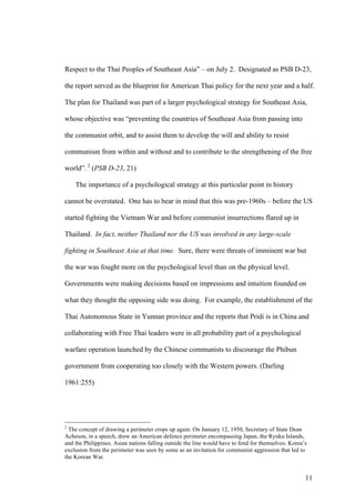 Respect to the Thai Peoples of Southeast Asia” – on July 2. Designated as PSB D-23,

the report served as the blueprint for American Thai policy for the next year and a half.

The plan for Thailand was part of a larger psychological strategy for Southeast Asia,

whose objective was “preventing the countries of Southeast Asia from passing into

the communist orbit, and to assist them to develop the will and ability to resist

communism from within and without and to contribute to the strengthening of the free

world”. 2 (PSB D-23, 21)

    The importance of a psychological strategy at this particular point in history

cannot be overstated. One has to bear in mind that this was pre-1960s – before the US

started fighting the Vietnam War and before communist insurrections flared up in

Thailand. In fact, neither Thailand nor the US was involved in any large-scale

fighting in Southeast Asia at that time. Sure, there were threats of imminent war but

the war was fought more on the psychological level than on the physical level.

Governments were making decisions based on impressions and intuition founded on

what they thought the opposing side was doing. For example, the establishment of the

Thai Autonomous State in Yunnan province and the reports that Pridi is in China and

collaborating with Free Thai leaders were in all probability part of a psychological

warfare operation launched by the Chinese communists to discourage the Phibun

government from cooperating too closely with the Western powers. (Darling

1961:255)




2
  The concept of drawing a perimeter crops up again. On January 12, 1950, Secretary of State Dean
Acheson, in a speech, drew an American defence perimeter encompassing Japan, the Ryuku Islands,
and the Philippines. Asian nations falling outside the line would have to fend for themselves. Korea’s
exclusion from the perimeter was seen by some as an invitation for communist aggression that led to
the Korean War.


                                                                                                     11
 