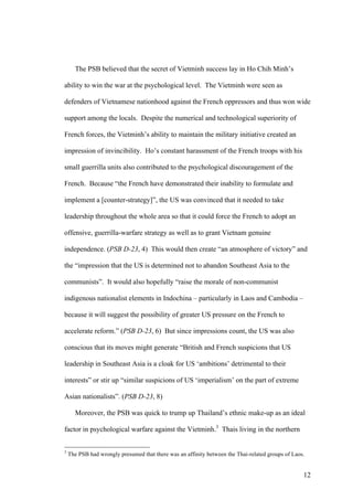 The PSB believed that the secret of Vietminh success lay in Ho Chih Minh’s

ability to win the war at the psychological level. The Vietminh were seen as

defenders of Vietnamese nationhood against the French oppressors and thus won wide

support among the locals. Despite the numerical and technological superiority of

French forces, the Vietminh’s ability to maintain the military initiative created an

impression of invincibility. Ho’s constant harassment of the French troops with his

small guerrilla units also contributed to the psychological discouragement of the

French. Because “the French have demonstrated their inability to formulate and

implement a [counter-strategy]”, the US was convinced that it needed to take

leadership throughout the whole area so that it could force the French to adopt an

offensive, guerrilla-warfare strategy as well as to grant Vietnam genuine

independence. (PSB D-23, 4) This would then create “an atmosphere of victory” and

the “impression that the US is determined not to abandon Southeast Asia to the

communists”. It would also hopefully “raise the morale of non-communist

indigenous nationalist elements in Indochina – particularly in Laos and Cambodia –

because it will suggest the possibility of greater US pressure on the French to

accelerate reform.” (PSB D-23, 6) But since impressions count, the US was also

conscious that its moves might generate “British and French suspicions that US

leadership in Southeast Asia is a cloak for US ‘ambitions’ detrimental to their

interests” or stir up “similar suspicions of US ‘imperialism’ on the part of extreme

Asian nationalists”. (PSB D-23, 8)

      Moreover, the PSB was quick to trump up Thailand’s ethnic make-up as an ideal

factor in psychological warfare against the Vietminh.3 Thais living in the northern


3
    The PSB had wrongly presumed that there was an affinity between the Thai-related groups of Laos.


                                                                                                   12
 