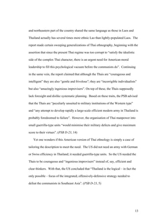 and northeastern part of the country shared the same language as those in Laos and

Thailand actually has several times more ethnic Lao than lightly-populated Laos. The

report made certain sweeping generalizations of Thai ethnography, beginning with the

assertion that since the present Thai regime was too corrupt to “satisfy the idealistic

side of the complex Thai character, there is an urgent need for American moral

leadership to fill this psychological vacuum before the communists do”. Continuing

in the same vein, the report claimed that although the Thais are “courageous and

intelligent” they are also “gentle and frivolous”; they are “incorrigible individualists”

but also “amazingly ingenious improvisers”. On top of these, the Thais supposedly

lack foresight and dislike systematic planning. Based on these traits, the PSB advised

that the Thais are “peculiarly unsuited to military institutions of the Western type”

and “any attempt to develop rapidly a large-scale efficient modern army in Thailand is

probably foredoomed to failure”. However, the organisation of Thai manpower into

small guerrilla-type units “would minimise their military defects and give maximum

score to their virtues”. (PSB D-23, 14)

   Yet one wonders if this American version of Thai ethnology is simply a case of

tailoring the description to meet the need. The US did not need an army with German

or Swiss efficiency in Thailand; it needed guerrilla-type units. So the US needed the

Thais to be courageous and “ingenious improvisers” instead of, say, efficient and

clear thinkers. With that, the US concluded that “Thailand is the logical – in fact the

only possible – focus of the integrated, offensively-defensive strategy needed to

defeat the communists in Southeast Asia”. (PSB D-23, 5)




                                                                                          13
 