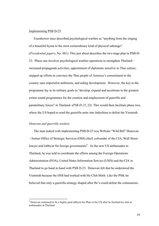 Implementing PSB D-23

    Eisenhower once described psychological warfare as “anything from the singing

of a beautiful hymn to the most extraordinary kind of physical sabotage”.

(Presidential papers, No. 481) This just about describes the two-stage plan in PSB D-

23. Phase one involves psychological warfare operations to strengthen Thailand –

increased propaganda activities, appointment of diplomats sensitive to Thai culture,

stepped up efforts to convince the Thai people of America’s commitment to the

country sans imperialist ambitions, and aiding development. However, the key to the

programme lay in its military goals to “develop, expand and accelerate to the greatest

extent sound programmes for the creation and employment of guerrilla and

paramilitary forces” in Thailand. (PSB D-23, 22) This would then facilitate phase two,

where the US hoped to send the guerrilla units into Indochina to defeat the Vietminh.


Donovan and guerrilla warfare

    The man tasked with implementing PSB D-23 was William “Wild Bill” Donovan

– former Office of Strategic Services (OSS) chief, cofounder of the CIA, Wall Street

lawyer and lobbyist for foreign governments4. As the new US ambassador to

Thailand, he was told to coordinate the efforts among the Foreign Operations

Administration (FOA), United States Information Service (USIS) and the CIA in

Thailand to go hand in hand with PSB D-23. Donovan felt that he understood the

Vietminh because the OSS had worked with Ho Chih Minh. Like the PSB, he

believed that only a guerrilla strategy shaped after Ho’s could defeat the communists.




4
 Donovan continued to be a highly paid lobbyist for Phao in the US after he finished his stint as
ambassador in Thailand.


                                                                                                    14
 