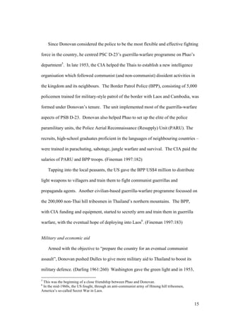 Since Donovan considered the police to be the most flexible and effective fighting

force in the country, he centred PSC D-23’s guerrilla-warfare programme on Phao’s

department5. In late 1953, the CIA helped the Thais to establish a new intelligence

organisation which followed communist (and non-communist) dissident activities in

the kingdom and its neighbours. The Border Patrol Police (BPP), consisting of 5,000

policemen trained for military-style patrol of the border with Laos and Cambodia, was

formed under Donovan’s tenure. The unit implemented most of the guerrilla-warfare

aspects of PSB D-23. Donovan also helped Phao to set up the elite of the police

paramilitary units, the Police Aerial Reconnaissance (Resupply) Unit (PARU). The

recruits, high-school graduates proficient in the languages of neighbouring countries –

were trained in parachuting, sabotage, jungle warfare and survival. The CIA paid the

salaries of PARU and BPP troops. (Fineman 1997:182)

    Tapping into the local peasants, the US gave the BPP US$4 million to distribute

light weapons to villagers and train them to fight communist guerrillas and

propaganda agents. Another civilian-based guerrilla-warfare programme focussed on

the 200,000 non-Thai hill tribesmen in Thailand’s northern mountains. The BPP,

with CIA funding and equipment, started to secretly arm and train them in guerrilla

warfare, with the eventual hope of deploying into Laos6. (Fineman 1997:183)


Military and economic aid

    Armed with the objective to “prepare the country for an eventual communist

assault”, Donovan pushed Dulles to give more military aid to Thailand to boost its

military defence. (Darling 1961:260) Washington gave the green light and in 1953,

5
 This was the beginning of a close friendship between Phao and Donovan.
6
 In the mid-1960s, the US fought, through an anti-communist army of Hmong hill tribesmen,
America’s so-called Secret War in Laos.


                                                                                            15
 