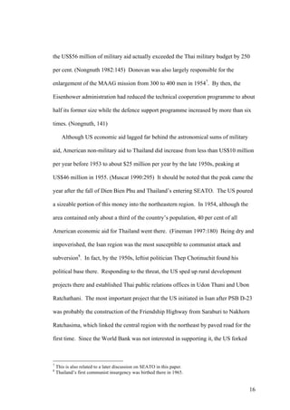 the US$56 million of military aid actually exceeded the Thai military budget by 250

per cent. (Nongnuth 1982:145) Donovan was also largely responsible for the

enlargement of the MAAG mission from 300 to 400 men in 19547. By then, the

Eisenhower administration had reduced the technical cooperation programme to about

half its former size while the defence support programme increased by more than six

times. (Nongnuth, 141)

       Although US economic aid lagged far behind the astronomical sums of military

aid, American non-military aid to Thailand did increase from less than US$10 million

per year before 1953 to about $25 million per year by the late 1950s, peaking at

US$46 million in 1955. (Muscat 1990:295) It should be noted that the peak came the

year after the fall of Dien Bien Phu and Thailand’s entering SEATO. The US poured

a sizeable portion of this money into the northeastern region. In 1954, although the

area contained only about a third of the country’s population, 40 per cent of all

American economic aid for Thailand went there. (Fineman 1997:180) Being dry and

impoverished, the Isan region was the most susceptible to communist attack and

subversion8. In fact, by the 1950s, leftist politician Thep Chotinuchit found his

political base there. Responding to the threat, the US sped up rural development

projects there and established Thai public relations offices in Udon Thani and Ubon

Ratchathani. The most important project that the US initiated in Isan after PSB D-23

was probably the construction of the Friendship Highway from Saraburi to Nakhorn

Ratchasima, which linked the central region with the northeast by paved road for the

first time. Since the World Bank was not interested in supporting it, the US forked



7
    This is also related to a later discussion on SEATO in this paper.
8
    Thailand’s first communist insurgency was birthed there in 1965.


                                                                                       16
 