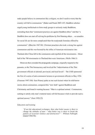 make people believe in communism like a religion, we don’t need to worry that the

country will fall to communism.” (Baker and Pasuk 2005:147) Buddhist scholars

urged young intellectuals to form study groups to seriously study Buddhism,

reminding them that “communist practices are against Buddhist ethics” and that “a

Buddhist does not start off solving his problems by first blaming others… so remedies

for social ills are far more complicated than the readymade formulae offered by

communism”. (Bhavilai 1967:88) Christian preachers also took a strong line against

communism and this was boosted by the influx of American missionaries into

Thailand after China fell to the communists and expelled all the missionaries. About

half of the 700 missionaries in Thailand then were Americans. (Wells 1966:3)

   Donovan then extended the propaganda campaign, originally targeted at the

peasants, to the Thai bureaucracy and involved the “indoctrination of the Thai

government officials at national, provincial, and local levels”. The USIS sponsored

the first of a series of anti-communist lectures to government officials in May 1954.

(Fineman 1997:180) Seni Pramoj spoke at one such lecture where he told horror

stories about communism, compared this “new faith” against Buddhism and

Christianity and found it wanting because: “Man is a spiritual animal. Communism,

seeking to satisfy only man’s material need, will fail because it fails to provide such a

spiritual answer.” (Seni 1958:25)


Education and training

       “If not the educational exchanges, then what better means is there to
       change the attitudes of men – what better way is there to break the
       pattern of recurrent violence and destruction?” – William Fulbright.
       (Indorf 1982:96)




                                                                                        18
 