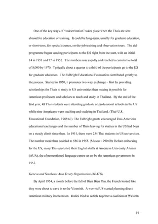 One of the key ways of “indoctrination” takes place when the Thais are sent

abroad for education or training. It could be long-term, usually for graduate education,

or short-term, for special courses, on-the-job training and observation tours. The aid

programme began sending participants to the US right from the start, with an initial

14 in 1951 and 77 in 1952. The numbers rose rapidly and reached a cumulative total

of 8,000 by 1970. Typically about a quarter to a third of the participants go to the US

for graduate education. The Fulbright Educational Foundation contributed greatly to

the process. Started in 1950, it promotes two-way exchange – first by providing

scholarships for Thais to study in US universities then making it possible for

American professors and scholars to teach and study in Thailand. By the end of the

first year, 48 Thai students were attending graduate or professional schools in the US

while nine Americans were teaching and studying in Thailand. (Thai-U.S.

Educational Foundation, 1986:67) The Fulbright grants encouraged Thai-American

educational exchanges and the number of Thais leaving for studies in the US had been

on a steady climb since then. In 1951, there were 234 Thai students in US universities.

The number more than doubled to 586 in 1955. (Muscat 1990:60) Before embarking

for the US, many Thais polished their English skills at American University Alumni

(AUA), the aforementioned language centre set up by the American government in

1952.


Geneva and Southeast Asia Treaty Organisation (SEATO)

   By April 1954, a month before the fall of Dien Bien Phu, the French looked like

they were about to cave in to the Vietminh. A worried US started planning direct

American military intervention. Dulles tried to cobble together a coalition of Western




                                                                                       19
 
