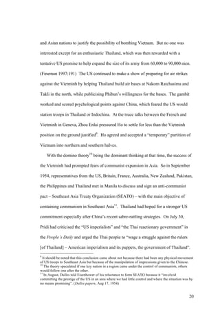 and Asian nations to justify the possibility of bombing Vietnam. But no one was

interested except for an enthusiastic Thailand, which was then rewarded with a

tentative US promise to help expand the size of its army from 60,000 to 90,000 men.

(Fineman 1997:191) The US continued to make a show of preparing for air strikes

against the Vietminh by helping Thailand build air bases at Nakorn Ratchasima and

Takli in the north, while publicising Phibun’s willingness for the bases. The gambit

worked and scored psychological points against China, which feared the US would

station troops in Thailand or Indochina. At the truce talks between the French and

Vietminh in Geneva, Zhou Enlai pressured Ho to settle for less than the Vietminh

position on the ground justified9. Ho agreed and accepted a “temporary” partition of

Vietnam into northern and southern halves.

    With the domino theory10 being the dominant thinking at that time, the success of

the Vietminh had prompted fears of communist expansion in Asia. So in September

1954, representatives from the US, Britain, France, Australia, New Zealand, Pakistan,

the Philippines and Thailand met in Manila to discuss and sign an anti-communist

pact – Southeast Asia Treaty Organization (SEATO) – with the main objective of

containing communism in Southeast Asia11. Thailand had hoped for a stronger US

commitment especially after China’s recent sabre-rattling strategies. On July 30,

Pridi had criticised the “US imperialists” and “the Thai reactionary government” in

the People’s Daily and urged the Thai people to “wage a struggle against the rulers

[of Thailand] – American imperialism and its puppets, the government of Thailand”.
9
  It should be noted that this conclusion came about not because there had been any physical movement
of US troops to Southeast Asia but because of the manipulation of impressions given to the Chinese.
10
   The theory speculated if one key nation in a region came under the control of communists, others
would follow one after the other.
11
   In August, Dulles told Eisenhower of his reluctance to form SEATO because it “involved
committing the prestige of the US in an area where we had little control and where the situation was by
no means promising”. (Dulles papers, Aug 17, 1954)


                                                                                                    20
 