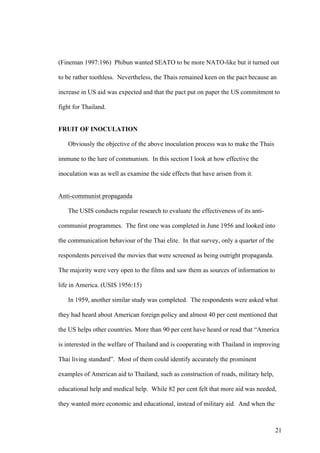 (Fineman 1997:196) Phibun wanted SEATO to be more NATO-like but it turned out

to be rather toothless. Nevertheless, the Thais remained keen on the pact because an

increase in US aid was expected and that the pact put on paper the US commitment to

fight for Thailand.


FRUIT OF INOCULATION

   Obviously the objective of the above inoculation process was to make the Thais

immune to the lure of communism. In this section I look at how effective the

inoculation was as well as examine the side effects that have arisen from it.


Anti-communist propaganda

   The USIS conducts regular research to evaluate the effectiveness of its anti-

communist programmes. The first one was completed in June 1956 and looked into

the communication behaviour of the Thai elite. In that survey, only a quarter of the

respondents perceived the movies that were screened as being outright propaganda.

The majority were very open to the films and saw them as sources of information to

life in America. (USIS 1956:15)

   In 1959, another similar study was completed. The respondents were asked what

they had heard about American foreign policy and almost 40 per cent mentioned that

the US helps other countries. More than 90 per cent have heard or read that “America

is interested in the welfare of Thailand and is cooperating with Thailand in improving

Thai living standard”. Most of them could identify accurately the prominent

examples of American aid to Thailand, such as construction of roads, military help,

educational help and medical help. While 82 per cent felt that more aid was needed,

they wanted more economic and educational, instead of military aid. And when the



                                                                                       21
 