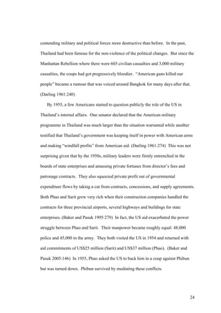 contending military and political forces more destructive than before. In the past,

Thailand had been famous for the non-violence of the political changes. But since the

Manhattan Rebellion where there were 603 civilian casualties and 3,000 military

casualties, the coups had got progressively bloodier. “American guns killed our

people” became a rumour that was voiced around Bangkok for many days after that.

(Darling 1961:240)

   By 1955, a few Americans started to question publicly the role of the US in

Thailand’s internal affairs. One senator declared that the American military

programme in Thailand was much larger than the situation warranted while another

testified that Thailand’s government was keeping itself in power with American arms

and making “windfall profits” from American aid. (Darling 1961:274) This was not

surprising given that by the 1950s, military leaders were firmly entrenched in the

boards of state enterprises and amassing private fortunes from director’s fees and

patronage contracts. They also squeezed private profit out of governmental

expenditure flows by taking a cut from contracts, concessions, and supply agreements.

Both Phao and Sarit grew very rich when their construction companies handled the

contracts for three provincial airports, several highways and buildings for state

enterprises. (Baker and Pasuk 1995:279) In fact, the US aid exacerbated the power

struggle between Phao and Sarit. Their manpower became roughly equal: 48,000

police and 45,000 in the army. They both visited the US in 1954 and returned with

aid commitments of US$25 million (Sarit) and US$37 million (Phao). (Baker and

Pasuk 2005:146) In 1955, Phao asked the US to back him in a coup against Phibun

but was turned down. Phibun survived by mediating these conflicts.




                                                                                      24
 