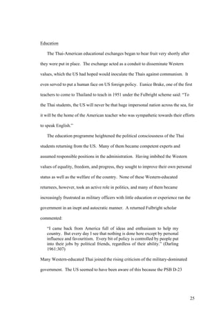 Education

   The Thai-American educational exchanges began to bear fruit very shortly after

they were put in place. The exchange acted as a conduit to disseminate Western

values, which the US had hoped would inoculate the Thais against communism. It

even served to put a human face on US foreign policy. Eunice Brake, one of the first

teachers to come to Thailand to teach in 1951 under the Fulbright scheme said: “To

the Thai students, the US will never be that huge impersonal nation across the sea, for

it will be the home of the American teacher who was sympathetic towards their efforts

to speak English.”

   The education programme heightened the political consciousness of the Thai

students returning from the US. Many of them became competent experts and

assumed responsible positions in the administration. Having imbibed the Western

values of equality, freedom, and progress, they sought to improve their own personal

status as well as the welfare of the country. None of these Western-educated

returnees, however, took an active role in politics, and many of them became

increasingly frustrated as military officers with little education or experience ran the

government in an inept and autocratic manner. A returned Fulbright scholar

commented:

   “I came back from America full of ideas and enthusiasm to help my
   country. But every day I see that nothing is done here except by personal
   influence and favouritism. Every bit of policy is controlled by people put
   into their jobs by political friends, regardless of their ability.” (Darling
   1961:307)

Many Western-educated Thai joined the rising criticism of the military-dominated

government. The US seemed to have been aware of this because the PSB D-23




                                                                                       25
 
