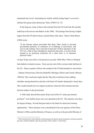 mentioned care in not “associating too closely with the ruling clique” so as not to

alienate this group of pro-democracy Thais. (PSB D-23, 13)

     In the long run, many of those who returned from the US in the late 50s actually

ended up as the movers and shakers in the 1980s. The prestige from having a higher

degree from the US almost always assured future elite status. Hence Udom Bausri

(1982) wrote:

     “It has become almost proverbial that those Thais found in elevated
     government positions, in commerce or in banking, at universities, and
     even in the military, have received at least part of their education in the
     US. For a Thai to have attended an American university, or to have been
     trained at an American institution for a short term, is of immense
     practical value.”

At least 70 per cent of the 1,210 persons in an early 1980s Who’s Who in Thailand

had studied or trained overseas. Sixty-one per cent of the overseas study had been in

the US. About a quarter of those who studied in the US had attended six universities

– Indiana, Pennsylvania, Harvard, Radcliffe, Michigan, Illinois and Cornell. (Muscat

1990:64) This would also imply that the Thai elite would have been rubbing

shoulders among themselves and also with future US leaders during their varsity days.

This would certainly have an impact on policies when the Thai returnees become

decision makers in the government.

     A 1986 study showed that nearly 40 per cent of the 411 senior government

positions12 were held by those who were educated in the US. The majority were there

for degree training. Several had gone back to the States for short-term training

opportunities. These returnees were concentrated in the core agencies of the Prime

Minister’s Office and the Ministry of Finance, as well as in the powerful Ministry of


12
  Senior position have been defined as all permanent secretaries, directors-general, secretaries-general,
governor, and their deputies, plus the governors of the country’s 73 provinces.


                                                                                                      26
 