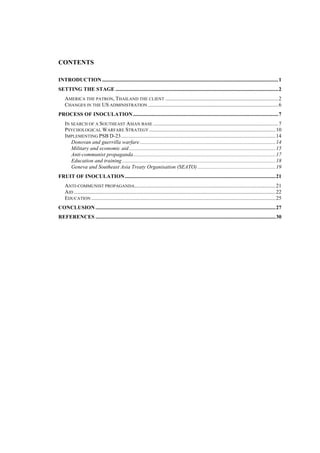 CONTENTS

INTRODUCTION ................................................................................................................................... 1
SETTING THE STAGE ......................................................................................................................... 2
    AMERICA THE PATRON, THAILAND THE CLIENT .................................................................................... 2
    CHANGES IN THE US ADMINISTRATION ................................................................................................. 6
PROCESS OF INOCULATION ............................................................................................................ 7
    IN SEARCH OF A SOUTHEAST ASIAN BASE ............................................................................................. 7
    PSYCHOLOGICAL WARFARE STRATEGY .............................................................................................. 10
    IMPLEMENTING PSB D-23 ................................................................................................................... 14
       Donovan and guerrilla warfare ..................................................................................................... 14
       Military and economic aid ............................................................................................................. 15
       Anti-communist propaganda .......................................................................................................... 17
       Education and training .................................................................................................................. 18
       Geneva and Southeast Asia Treaty Organisation (SEATO) .......................................................... 19
FRUIT OF INOCULATION ................................................................................................................ 21
    ANTI-COMMUNIST PROPAGANDA......................................................................................................... 21
    AID ...................................................................................................................................................... 22
    EDUCATION ......................................................................................................................................... 25
CONCLUSION ...................................................................................................................................... 27
REFERENCES ...................................................................................................................................... 30




                                                                                                                                                              3
 