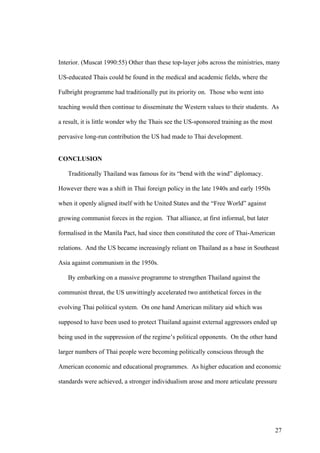 Interior. (Muscat 1990:55) Other than these top-layer jobs across the ministries, many

US-educated Thais could be found in the medical and academic fields, where the

Fulbright programme had traditionally put its priority on. Those who went into

teaching would then continue to disseminate the Western values to their students. As

a result, it is little wonder why the Thais see the US-sponsored training as the most

pervasive long-run contribution the US had made to Thai development.


CONCLUSION

   Traditionally Thailand was famous for its “bend with the wind” diplomacy.

However there was a shift in Thai foreign policy in the late 1940s and early 1950s

when it openly aligned itself with he United States and the “Free World” against

growing communist forces in the region. That alliance, at first informal, but later

formalised in the Manila Pact, had since then constituted the core of Thai-American

relations. And the US became increasingly reliant on Thailand as a base in Southeast

Asia against communism in the 1950s.

   By embarking on a massive programme to strengthen Thailand against the

communist threat, the US unwittingly accelerated two antithetical forces in the

evolving Thai political system. On one hand American military aid which was

supposed to have been used to protect Thailand against external aggressors ended up

being used in the suppression of the regime’s political opponents. On the other hand

larger numbers of Thai people were becoming politically conscious through the

American economic and educational programmes. As higher education and economic

standards were achieved, a stronger individualism arose and more articulate pressure




                                                                                        27
 
