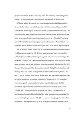 groups were formed. As these two forces came into increasing conflict the general

tendency of most Americans was to claim that it was purely an internal affair.

   While the schism between the two forces would erupt into the bloody military-

student clashes in later years, the beginnings of that tension could be seen in 1955

when Phibun, inspired by his world tour, decided to experiment with democracy. He

lifted censorship laws, allowed the formation of political parties, permitted criticism

of the government, held press conferences and even set up a “Hyde Park” debating

centre. Threatened by his increasingly powerful subordinates – Phao and Sarit – he

had hoped that the political reforms would gain him a wider base of popular support.

   But he probably did not foresee that the outpouring of anti-government sentiment

would increasingly target the US. Leftists, opportunists and many long-standing

political opponents of the military regime began to criticise American military aid and

the SEATO alliance. The US was also blamed for competing in the rice trade, the low

prices for rubber and tin, and the failure to increase economic aid. (Darling 1961:270)

The new US ambassador, Max Bishop, tried to justify the high levels of military aid,

claiming that it was needed for the protection of Thailand and her neighbours. He

said: “I look at Thailand as the cork in the ink bottle, and if you were to pull this cork

the red ink would flow to Australia immediately.” (Muscat 1990:93) In October,

when many appeals were made for the release of political prisoners, the Thai

government explained that it would first have to consider “foreign views” since

Thailand was a member of SEATO (Bangkok Post, 1955) This appearance of

American interference in Thai political affairs led to opposition charges that the US

was controlling the government. The US was seen as a strong supporter of the Phibun

government – which people disliked for its widespread corruption and Phao’s cold-



                                                                                        28
 