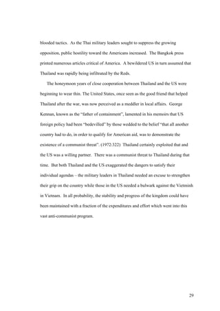 blooded tactics. As the Thai military leaders sought to suppress the growing

opposition, public hostility toward the Americans increased. The Bangkok press

printed numerous articles critical of America. A bewildered US in turn assumed that

Thailand was rapidly being infiltrated by the Reds.

   The honeymoon years of close cooperation between Thailand and the US were

beginning to wear thin. The United States, once seen as the good friend that helped

Thailand after the war, was now perceived as a meddler in local affairs. George

Kennan, known as the “father of containment”, lamented in his memoirs that US

foreign policy had been “bedevilled” by those wedded to the belief “that all another

country had to do, in order to qualify for American aid, was to demonstrate the

existence of a communist threat”. (1972:322) Thailand certainly exploited that and

the US was a willing partner. There was a communist threat to Thailand during that

time. But both Thailand and the US exaggerated the dangers to satisfy their

individual agendas – the military leaders in Thailand needed an excuse to strengthen

their grip on the country while those in the US needed a bulwark against the Vietminh

in Vietnam. In all probability, the stability and progress of the kingdom could have

been maintained with a fraction of the expenditures and effort which went into this

vast anti-communist program.




                                                                                       29
 