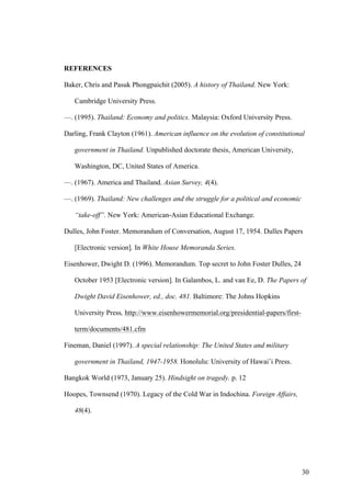 REFERENCES

Baker, Chris and Pasuk Phongpaichit (2005). A history of Thailand. New York:

   Cambridge University Press.

—. (1995). Thailand: Economy and politics. Malaysia: Oxford University Press.

Darling, Frank Clayton (1961). American influence on the evolution of constitutional

   government in Thailand. Unpublished doctorate thesis, American University,

   Washington, DC, United States of America.

—. (1967). America and Thailand. Asian Survey, 4(4).

—. (1969). Thailand: New challenges and the struggle for a political and economic

   “take-off”. New York: American-Asian Educational Exchange.

Dulles, John Foster. Memorandum of Conversation, August 17, 1954. Dulles Papers

   [Electronic version]. In White House Memoranda Series.

Eisenhower, Dwight D. (1996). Memorandum. Top secret to John Foster Dulles, 24

   October 1953 [Electronic version]. In Galambos, L. and van Ee, D. The Papers of

   Dwight David Eisenhower, ed., doc. 481. Baltimore: The Johns Hopkins

   University Press, http://www.eisenhowermemorial.org/presidential-papers/first-

   term/documents/481.cfm

Fineman, Daniel (1997). A special relationship: The United States and military

   government in Thailand, 1947-1958. Honolulu: University of Hawai’i Press.

Bangkok World (1973, January 25). Hindsight on tragedy. p. 12

Hoopes, Townsend (1970). Legacy of the Cold War in Indochina. Foreign Affairs,

   48(4).




                                                                                    30
 
