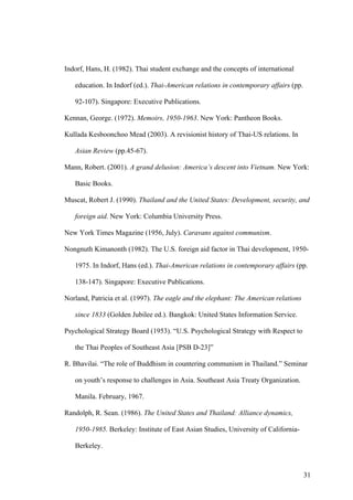 Indorf, Hans, H. (1982). Thai student exchange and the concepts of international

   education. In Indorf (ed.). Thai-American relations in contemporary affairs (pp.

   92-107). Singapore: Executive Publications.

Kennan, George. (1972). Memoirs, 1950-1963. New York: Pantheon Books.

Kullada Kesboonchoo Mead (2003). A revisionist history of Thai-US relations. In

   Asian Review (pp.45-67).

Mann, Robert. (2001). A grand delusion: America’s descent into Vietnam. New York:

   Basic Books.

Muscat, Robert J. (1990). Thailand and the United States: Development, security, and

   foreign aid. New York: Columbia University Press.

New York Times Magazine (1956, July). Caravans against communism.

Nongnuth Kimanonth (1982). The U.S. foreign aid factor in Thai development, 1950-

   1975. In Indorf, Hans (ed.). Thai-American relations in contemporary affairs (pp.

   138-147). Singapore: Executive Publications.

Norland, Patricia et al. (1997). The eagle and the elephant: The American relations

   since 1833 (Golden Jubilee ed.). Bangkok: United States Information Service.

Psychological Strategy Board (1953). “U.S. Psychological Strategy with Respect to

   the Thai Peoples of Southeast Asia [PSB D-23]”

R. Bhavilai. “The role of Buddhism in countering communism in Thailand.” Seminar

   on youth’s response to challenges in Asia. Southeast Asia Treaty Organization.

   Manila. February, 1967.

Randolph, R. Sean. (1986). The United States and Thailand: Alliance dynamics,

   1950-1985. Berkeley: Institute of East Asian Studies, University of California-

   Berkeley.



                                                                                      31
 