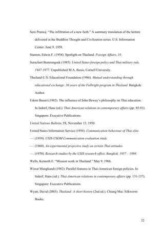Seni Pramoj. “The infiltration of a new faith.” A summary translation of the lecture

   delivered in the Buddhist Thought and Civilization series. U.S. Information

   Center. June 9, 1958.

Stanton, Edwin F. (1954). Spotlight on Thailand. Foreign Affairs, 33.

Surachart Bumrungsuk (1985). United States foreign policy and Thai military rule,

   1947-1977. Unpublished M.A. thesis, Cornell University.

Thailand-U.S. Educational Foundation (1986). Mutual understanding through

   educational exchange: 36 years of the Fulbright program in Thailand. Bangkok:

   Author.

Udom Bausri (1982). The influence of John Dewey’s philosophy on Thai education.

   In Indorf, Hans (ed.). Thai-American relations in contemporary affairs (pp. 85-91).

   Singapore: Executive Publications.

United Nations Bulletin, IX, November 15, 1950.

United States Information Service (1956). Communication behaviour of Thai elite.

—. (1959). USIS-USOM Communication evaluation study.

—. (1960). An experimental projective study on certain Thai attitudes.

—. (1970). Research studies by the USIS research office, Bangkok, 1957 – 1969.

Wells, Kenneth E. “Mission work in Thailand.” May 9. 1966.

Wiwat Mungkandi (1982). Parallel features in Thai-American foreign policies. In

   Indorf, Hans (ed.). Thai-American relations in contemporary affairs (pp. 131-137).

   Singapore: Executive Publications.

Wyatt, David (2003). Thailand: A short history (2nd ed.). Chiang Mai: Silkworm

   Books.




                                                                                       32
 