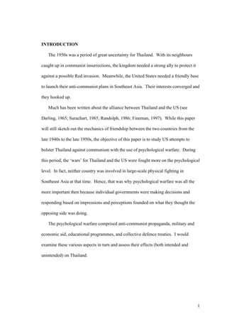 INTRODUCTION

   The 1950s was a period of great uncertainty for Thailand. With its neighbours

caught up in communist insurrections, the kingdom needed a strong ally to protect it

against a possible Red invasion. Meanwhile, the United States needed a friendly base

to launch their anti-communist plans in Southeast Asia. Their interests converged and

they hooked up.

   Much has been written about the alliance between Thailand and the US (see

Darling, 1965; Surachart, 1985; Randolph, 1986; Fineman, 1997). While this paper

will still sketch out the mechanics of friendship between the two countries from the

late 1940s to the late 1950s, the objective of this paper is to study US attempts to

bolster Thailand against communism with the use of psychological warfare. During

this period, the ‘wars’ for Thailand and the US were fought more on the psychological

level. In fact, neither country was involved in large-scale physical fighting in

Southeast Asia at that time. Hence, that was why psychological warfare was all the

more important then because individual governments were making decisions and

responding based on impressions and perceptions founded on what they thought the

opposing side was doing.

   The psychological warfare comprised anti-communist propaganda, military and

economic aid, educational programmes, and collective defence treaties. I would

examine these various aspects in turn and assess their effects (both intended and

unintended) on Thailand.




                                                                                       1
 