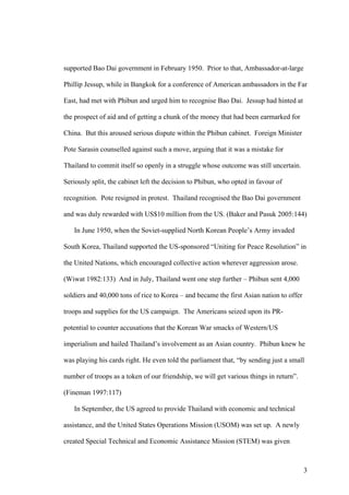 supported Bao Dai government in February 1950. Prior to that, Ambassador-at-large

Phillip Jessup, while in Bangkok for a conference of American ambassadors in the Far

East, had met with Phibun and urged him to recognise Bao Dai. Jessup had hinted at

the prospect of aid and of getting a chunk of the money that had been earmarked for

China. But this aroused serious dispute within the Phibun cabinet. Foreign Minister

Pote Sarasin counselled against such a move, arguing that it was a mistake for

Thailand to commit itself so openly in a struggle whose outcome was still uncertain.

Seriously split, the cabinet left the decision to Phibun, who opted in favour of

recognition. Pote resigned in protest. Thailand recognised the Bao Dai government

and was duly rewarded with US$10 million from the US. (Baker and Pasuk 2005:144)

   In June 1950, when the Soviet-supplied North Korean People’s Army invaded

South Korea, Thailand supported the US-sponsored “Uniting for Peace Resolution” in

the United Nations, which encouraged collective action wherever aggression arose.

(Wiwat 1982:133) And in July, Thailand went one step further – Phibun sent 4,000

soldiers and 40,000 tons of rice to Korea – and became the first Asian nation to offer

troops and supplies for the US campaign. The Americans seized upon its PR-

potential to counter accusations that the Korean War smacks of Western/US

imperialism and hailed Thailand’s involvement as an Asian country. Phibun knew he

was playing his cards right. He even told the parliament that, “by sending just a small

number of troops as a token of our friendship, we will get various things in return”.

(Fineman 1997:117)

   In September, the US agreed to provide Thailand with economic and technical

assistance, and the United States Operations Mission (USOM) was set up. A newly

created Special Technical and Economic Assistance Mission (STEM) was given



                                                                                         3
 