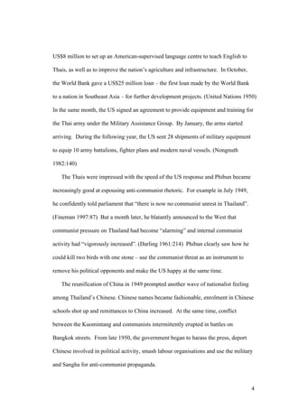 US$8 million to set up an American-supervised language centre to teach English to

Thais, as well as to improve the nation’s agriculture and infrastructure. In October,

the World Bank gave a US$25 million loan – the first loan made by the World Bank

to a nation in Southeast Asia – for further development projects. (United Nations 1950)

In the same month, the US signed an agreement to provide equipment and training for

the Thai army under the Military Assistance Group. By January, the arms started

arriving. During the following year, the US sent 28 shipments of military equipment

to equip 10 army battalions, fighter plans and modern naval vessels. (Nongnuth

1982:140)

   The Thais were impressed with the speed of the US response and Phibun became

increasingly good at espousing anti-communist rhetoric. For example in July 1949,

he confidently told parliament that “there is now no communist unrest in Thailand”.

(Fineman 1997:87) But a month later, he blatantly announced to the West that

communist pressure on Thailand had become “alarming” and internal communist

activity had “vigorously increased”. (Darling 1961:214) Phibun clearly saw how he

could kill two birds with one stone – use the communist threat as an instrument to

remove his political opponents and make the US happy at the same time.

   The reunification of China in 1949 prompted another wave of nationalist feeling

among Thailand’s Chinese. Chinese names became fashionable, enrolment in Chinese

schools shot up and remittances to China increased. At the same time, conflict

between the Kuomintang and communists intermittently erupted in battles on

Bangkok streets. From late 1950, the government began to harass the press, deport

Chinese involved in political activity, smash labour organisations and use the military

and Sangha for anti-communist propaganda.



                                                                                        4
 